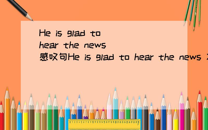 He is glad to hear the news 感叹句He is glad to hear the news 将句子改为感叹句