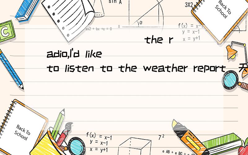 ________ the radio,I'd like to listen to the weather report(天气预报).A.Switch off B.Switch on C.Open D.Close