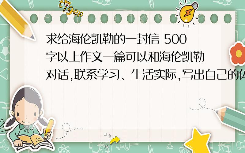 求给海伦凯勒的一封信 500字以上作文一篇可以和海伦凯勒对话,联系学习、生活实际,写出自己的体会,有真情实意.