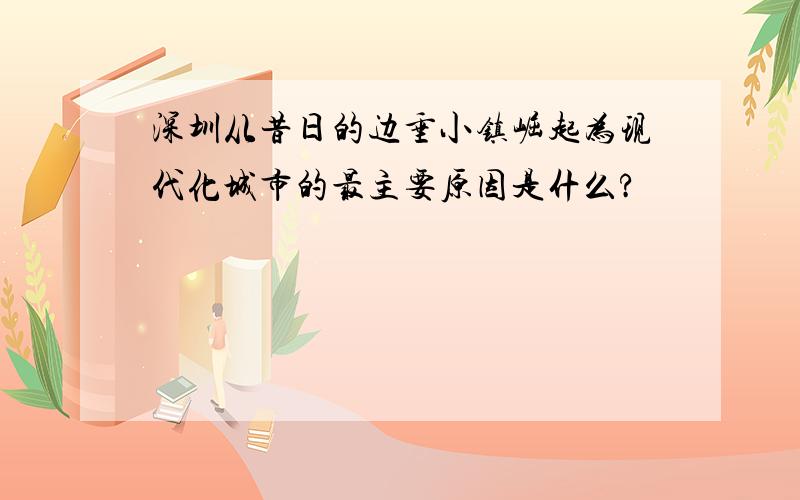 深圳从昔日的边垂小镇崛起为现代化城市的最主要原因是什么?