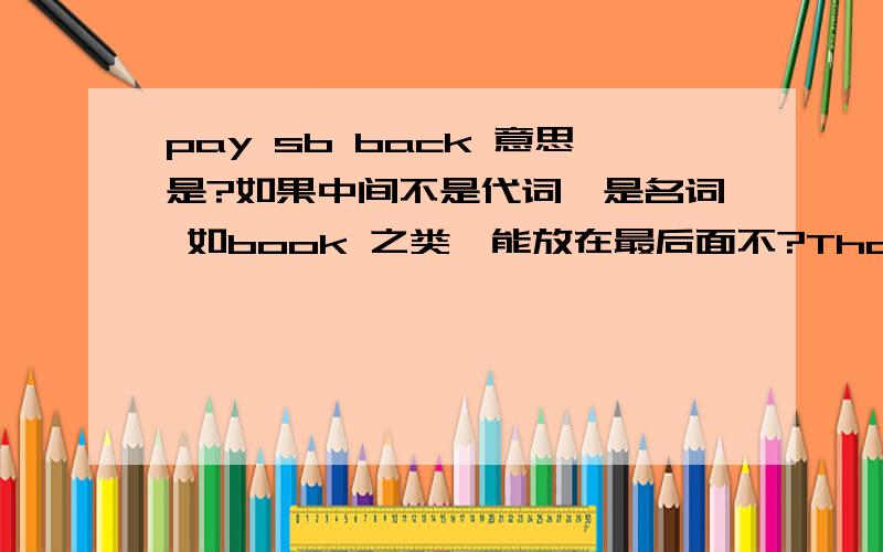 pay sb back 意思是?如果中间不是代词,是名词 如book 之类,能放在最后面不?Thanks