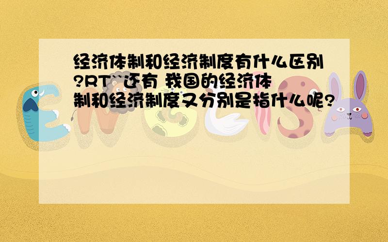 经济体制和经济制度有什么区别?RT``还有 我国的经济体制和经济制度又分别是指什么呢?