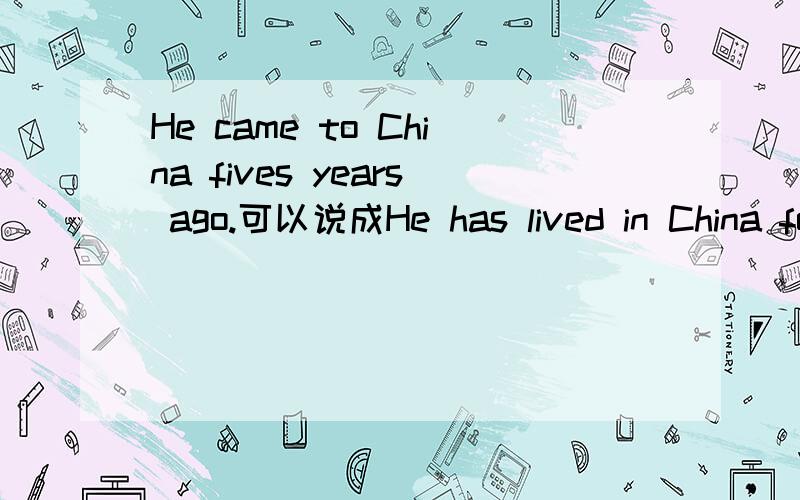 He came to China fives years ago.可以说成He has lived in China for five year吗