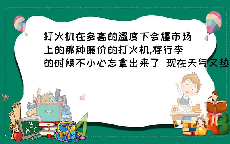 打火机在多高的温度下会爆市场上的那种廉价的打火机,存行李的时候不小心忘拿出来了 现在天气又热～～～～