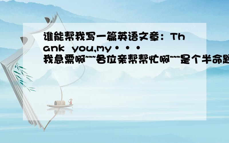 谁能帮我写一篇英语文章：Thank  you,my···我急需啊~~~各位亲帮帮忙啊~~~是个半命题作文~~~还有!别说叫我自己努力~~!