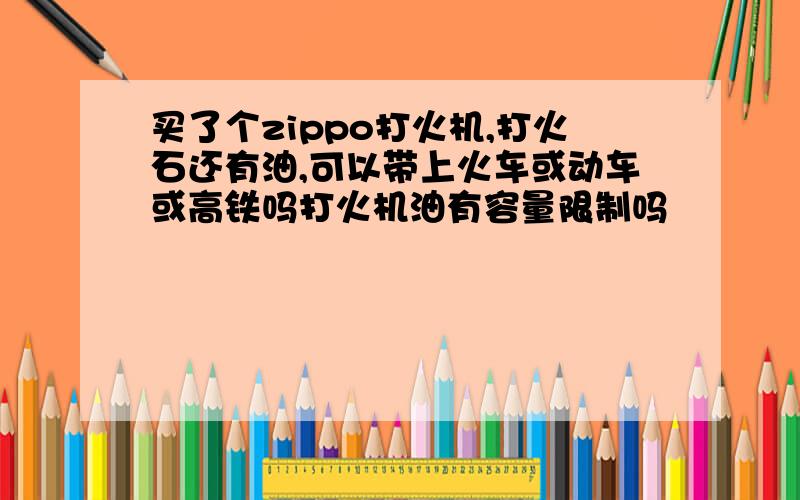 买了个zippo打火机,打火石还有油,可以带上火车或动车或高铁吗打火机油有容量限制吗