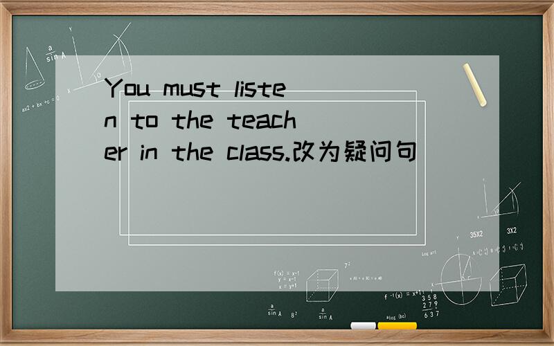 You must listen to the teacher in the class.改为疑问句
