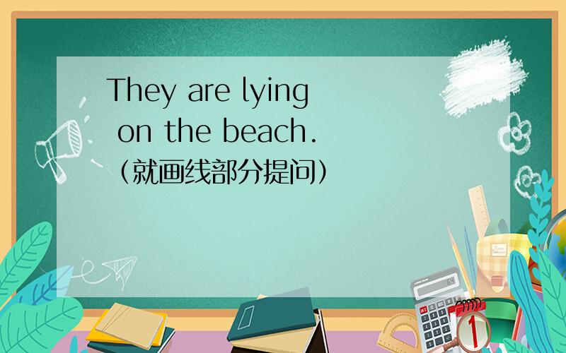 They are lying on the beach.（就画线部分提问）