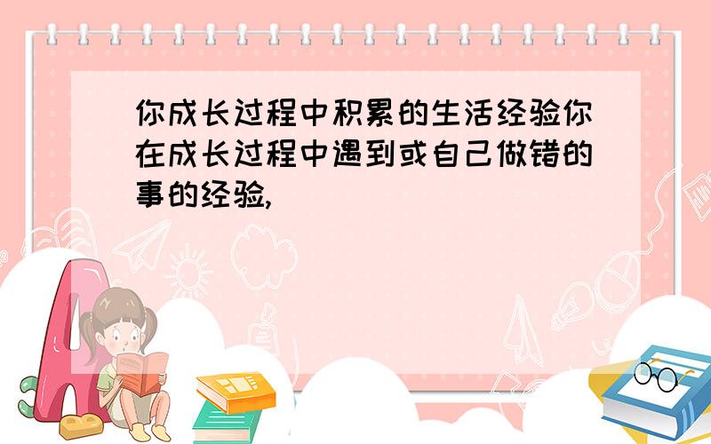 你成长过程中积累的生活经验你在成长过程中遇到或自己做错的事的经验,