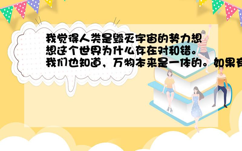 我觉得人类是毁灭宇宙的势力想想这个世界为什么存在对和错。我们也知道，万物本来是一体的。如果有一天地球突然逆行了，那它就是错了，地球错了，会影响整个太阳系的秩序，太阳系