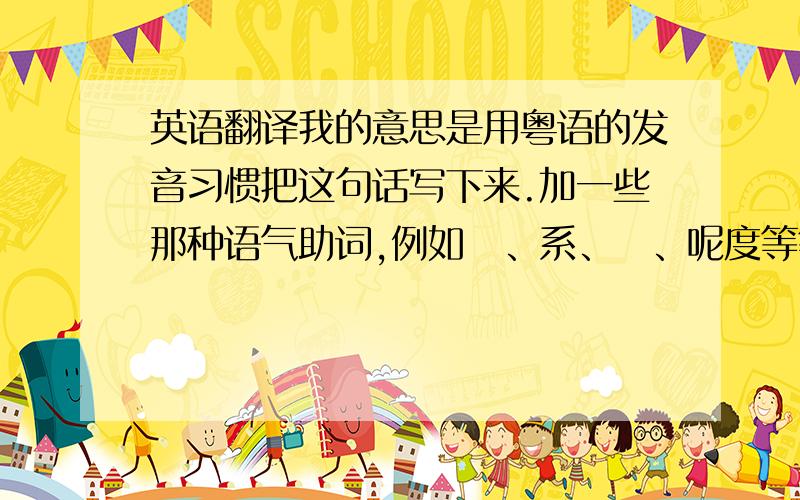 英语翻译我的意思是用粤语的发音习惯把这句话写下来.加一些那种语气助词,例如咁、系、咗、呢度等等···