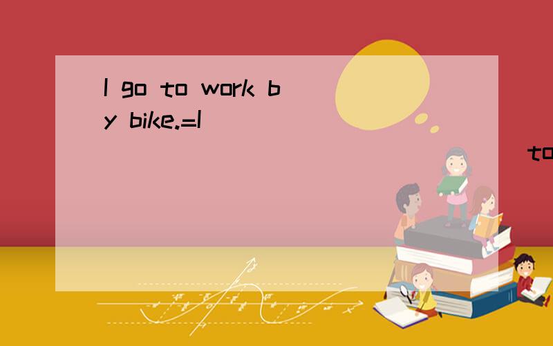 I go to work by bike.=I _______ ______ ______ to school.