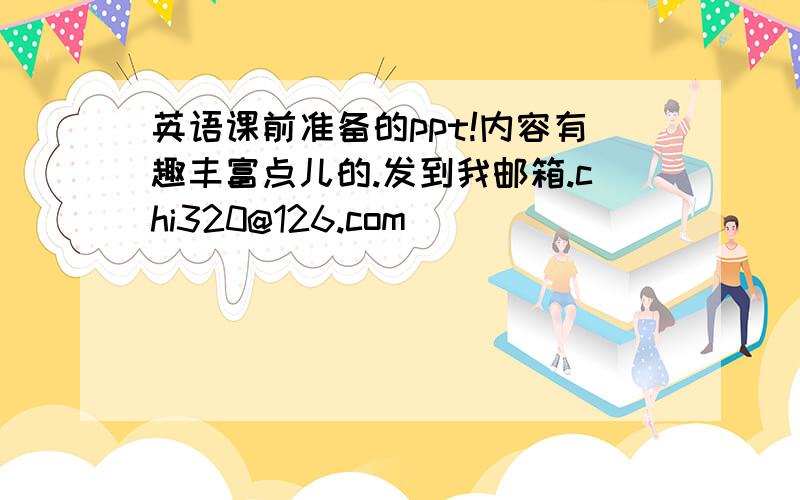 英语课前准备的ppt!内容有趣丰富点儿的.发到我邮箱.chi320@126.com