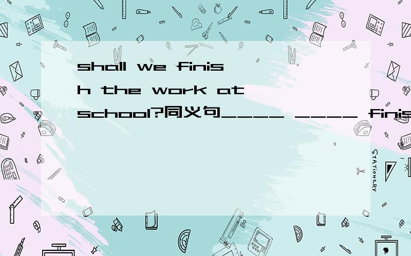 shall we finish the work at school?同义句____ ____ finishing the work at school?