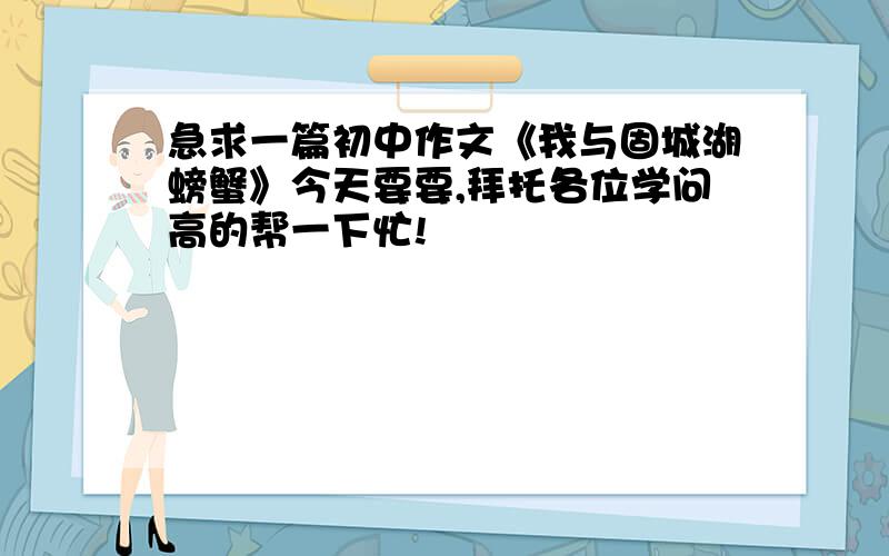 急求一篇初中作文《我与固城湖螃蟹》今天要要,拜托各位学问高的帮一下忙!