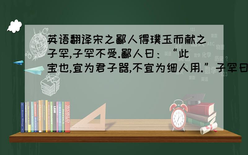 英语翻译宋之鄙人得璞玉而献之子罕,子罕不受.鄙人曰：“此宝也,宜为君子器,不宜为细人用.”子罕曰：“尔以玉为宝,我以不受子玉为宝.”