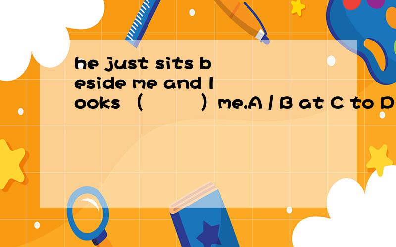 he just sits beside me and looks （　　　）me.A / B at C to D forhe just sits beside me and looks （　　　）me.A / B at C to D for为什么 并把句子翻译一下