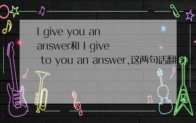 I give you an answer和 I give to you an answer,这两句话翻译是不是没区别,是不是加不加to 都可以?