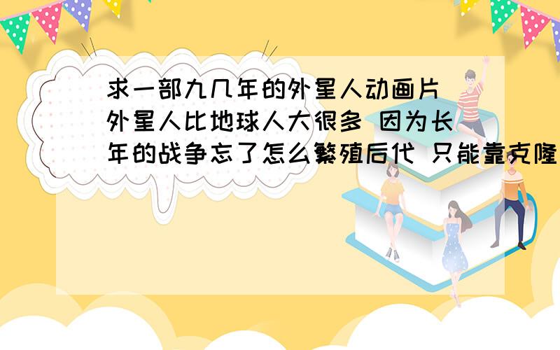 求一部九几年的外星人动画片 外星人比地球人大很多 因为长年的战争忘了怎么繁殖后代 只能靠克隆