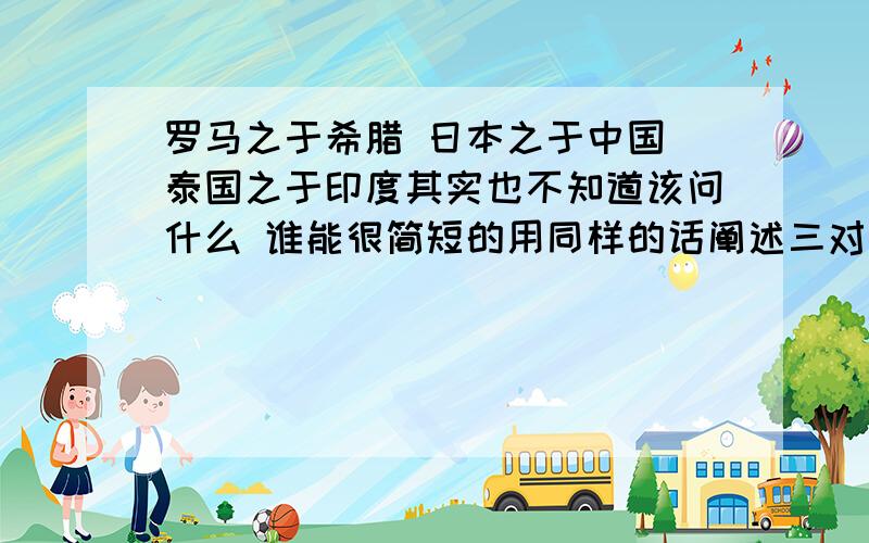 罗马之于希腊 日本之于中国 泰国之于印度其实也不知道该问什么 谁能很简短的用同样的话阐述三对国家文化上的关系= =