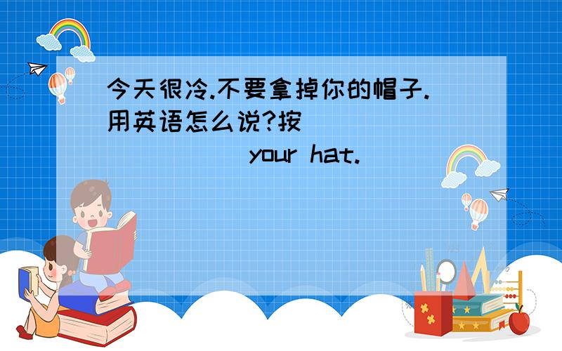 今天很冷.不要拿掉你的帽子.用英语怎么说?按_____ _____ your hat.