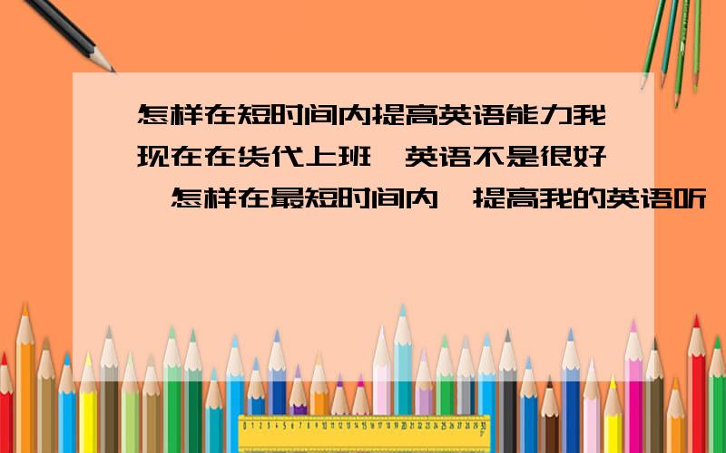 怎样在短时间内提高英语能力我现在在货代上班,英语不是很好,怎样在最短时间内,提高我的英语听,说,写的能力?我该看哪些书籍?现在不直达从哪方面下手.不要复制粘贴.