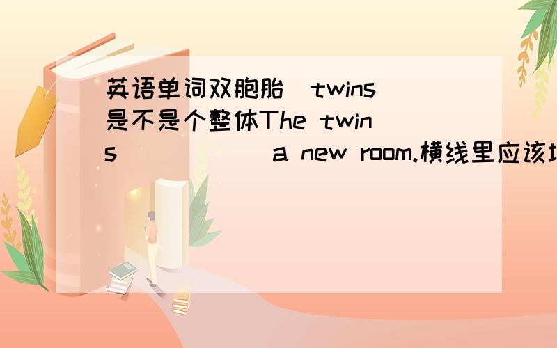 英语单词双胞胎(twins)是不是个整体The twins _____ a new room.横线里应该填have还是has 说清楚为什么,英语单词双胞胎（twins）是不是个整体?