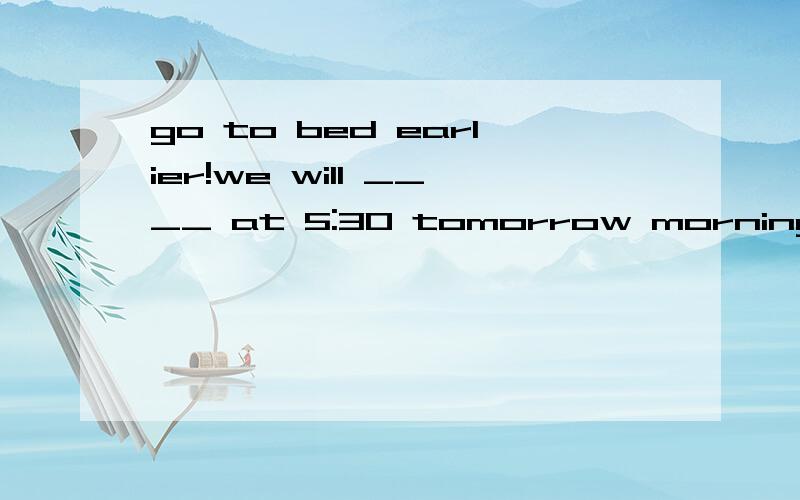 go to bed earlier!we will ____ at 5:30 tomorrow morning A leave for B set out C set up D stayOur English teacher has us _____ English harder.A.to study Bstudying Cstudied Dstudy