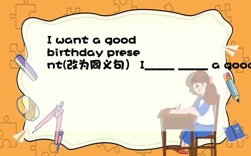 I want a good birthday present(改为同义句） I_____ _____ a good birthday present