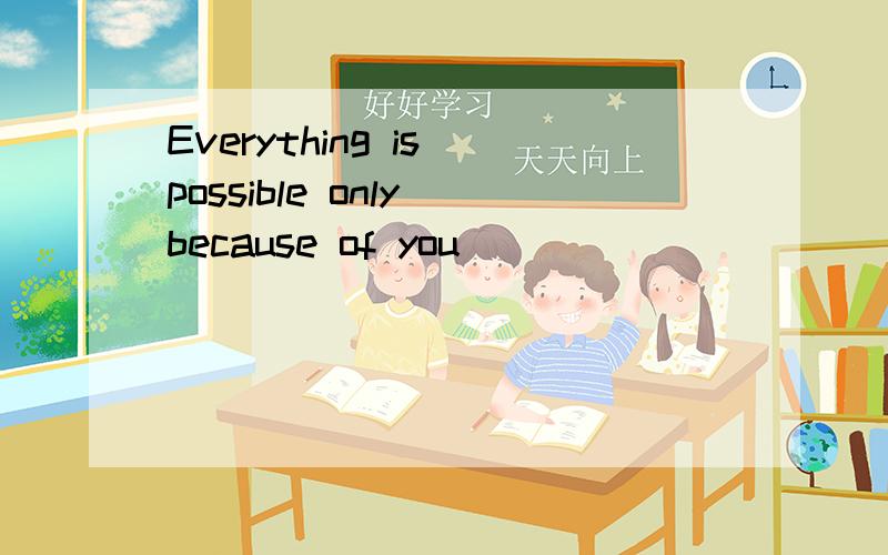 Everything is possible only because of you