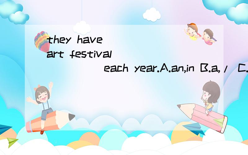 they have ____art festival ______each year.A.an,in B.a,/ C.an,/ D.a,in 选择