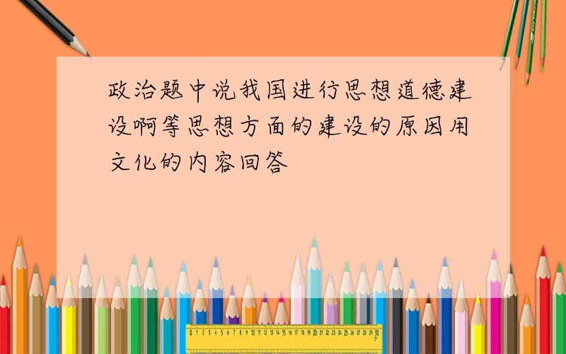 政治题中说我国进行思想道德建设啊等思想方面的建设的原因用文化的内容回答