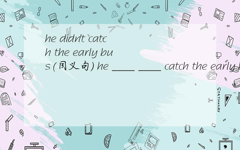 he didn't catch the early bus(同义句) he ____ ____ catch the early bus