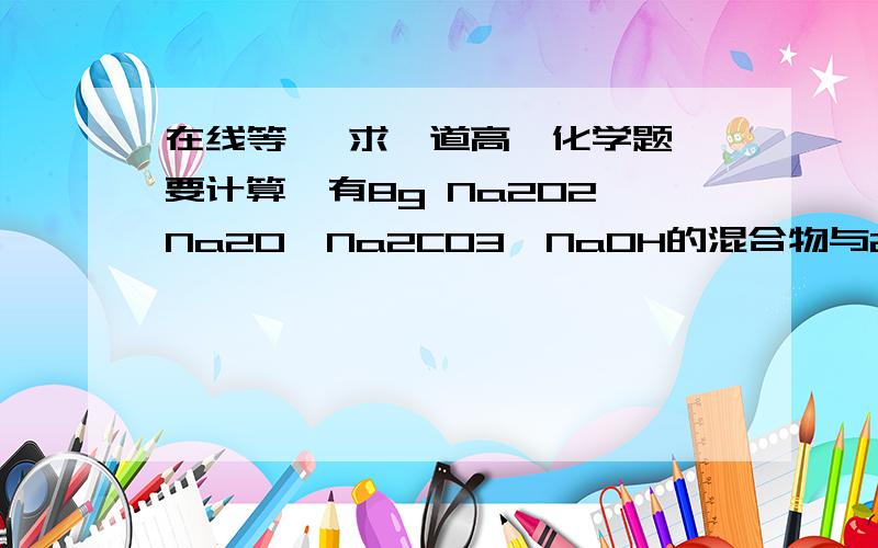 在线等、 求一道高一化学题、要计算、有8g Na2O2、Na2O、Na2CO3、NaOH的混合物与200g质量分数为3.65%的盐酸敲好反应,蒸干溶液,最终得的固体质量是 （——）A.8g      B.15.5g     c.11.7g   d .无法计算.