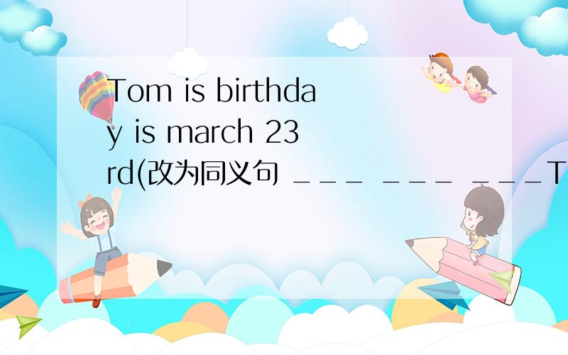 Tom is birthday is march 23 rd(改为同义句 ___ ___ ___Tom is birth is birth 23rd急