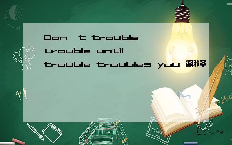 Don't trouble trouble until trouble troubles you 翻译