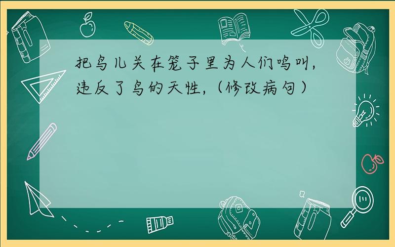 把鸟儿关在笼子里为人们鸣叫,违反了鸟的天性,（修改病句）