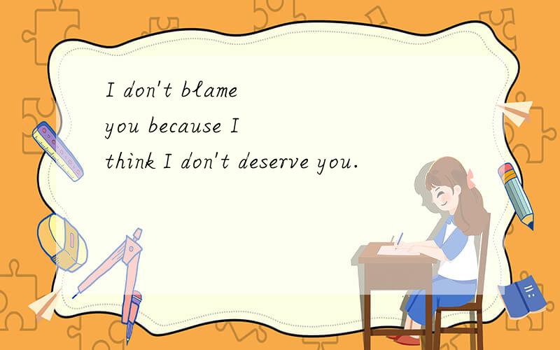 I don't blame you because I think I don't deserve you.