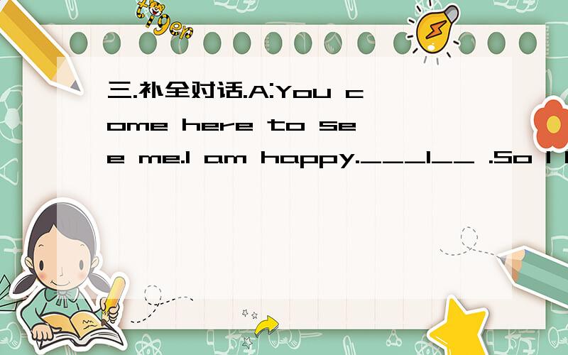 三.补全对话.A:You come here to see me.I am happy.___1__ .So I have to stay \三.补全对话.A:You come here to see me.I am happy.___1__ .So I have to stay at home,and I feel bored and lonely.__2___B:I can bring some exciting CDs and DVDs.And we