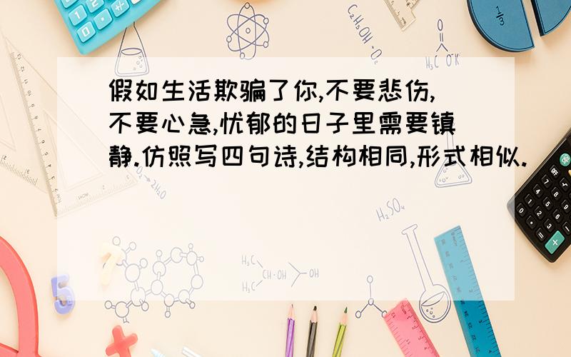 假如生活欺骗了你,不要悲伤,不要心急,忧郁的日子里需要镇静.仿照写四句诗,结构相同,形式相似.