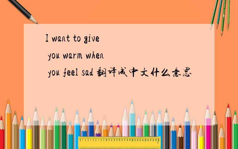 I want to give you warm when you feel sad 翻译成中文什么意思