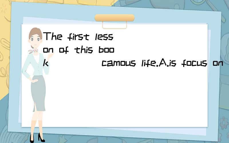 The first lesson of this book ____ camous life.A.is focus on B.focuses on C.is focusing to D.focuses to