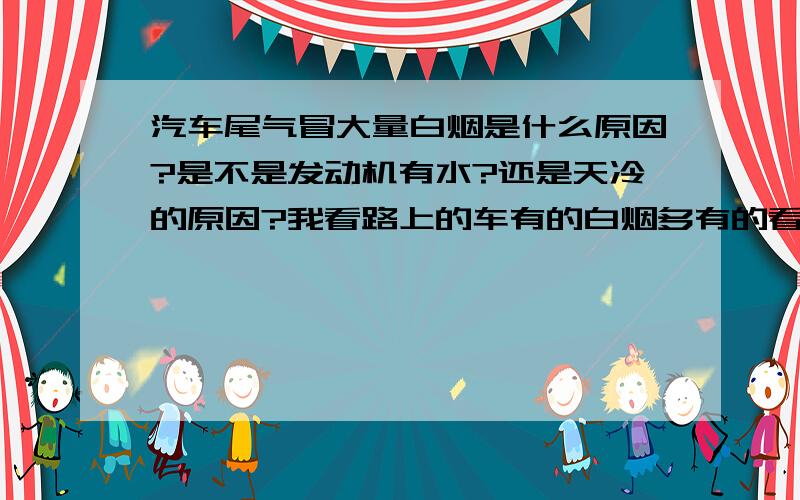 汽车尾气冒大量白烟是什么原因?是不是发动机有水?还是天冷的原因?我看路上的车有的白烟多有的看不出来.我是乐驰有的说是烧机油,我闻了下尾气没什么很刺鼻的味道,就排气管口有比较多