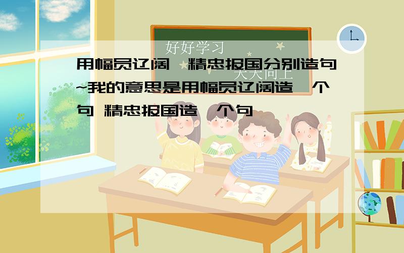 用幅员辽阔、精忠报国分别造句~我的意思是用幅员辽阔造一个句 精忠报国造一个句