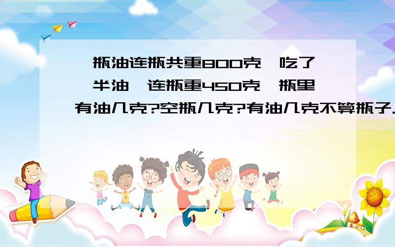 一瓶油连瓶共重800克,吃了一半油,连瓶重450克,瓶里有油几克?空瓶几克?有油几克不算瓶子.