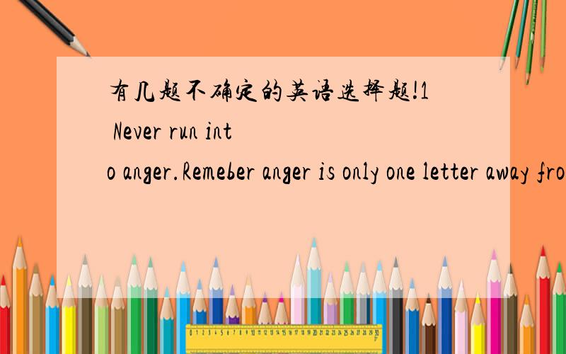 有几题不确定的英语选择题!1 Never run into anger.Remeber anger is only one letter away from danger.( )you are to lose control,just say it to youself: