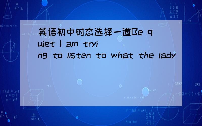 英语初中时态选择一道Be quiet I am trying to listen to what the lady ________A has said B saidC is sayingD says正确答案是C,指出A,B,D不对之处.