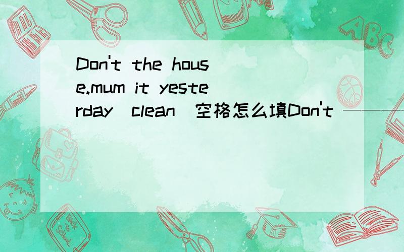 Don't the house.mum it yesterday(clean)空格怎么填Don't ————the house.Mum ——————it yesterday(clean)