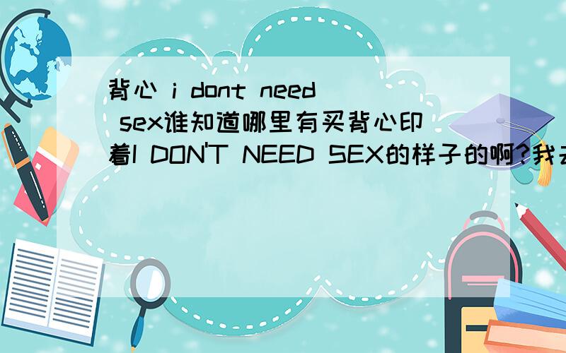 背心 i dont need sex谁知道哪里有买背心印着I DON'T NEED SEX的样子的啊?我去淘宝没找到.我是从一个人身上看到穿的.哪位大哥大姐见过这种背心啊谢谢了