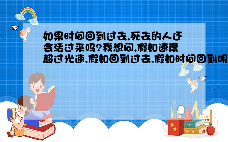 如果时间回到过去,死去的人还会活过来吗?我想问,假如速度超过光速,假如回到过去,假如时间回到明朝,人能回到明朝吗,还只是时间能回到明朝（还是人还在现在的社会里?）还有,假如时间回